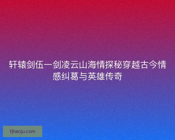轩辕剑伍一剑凌云山海情探秘穿越古今情感纠葛与英雄传奇 轩辕剑伍一剑凌云山海情探秘穿越古今情感纠葛与英雄传奇
