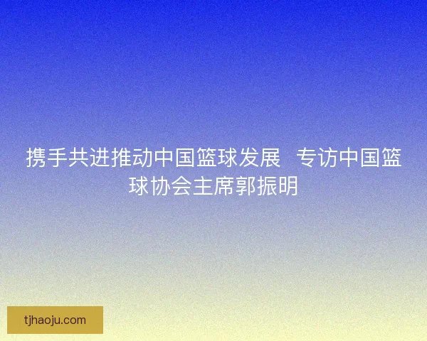 携手共进推动中国篮球发展 专访中国篮球协会主席郭振明 携手共进推动中国篮球发展 专访中国篮球协会主席郭振明