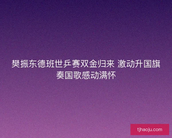 樊振东德班世乒赛双金归来 激动升国旗奏国歌感动满怀 樊振东德班世乒赛双金归来 激动升国旗奏国歌感动满怀