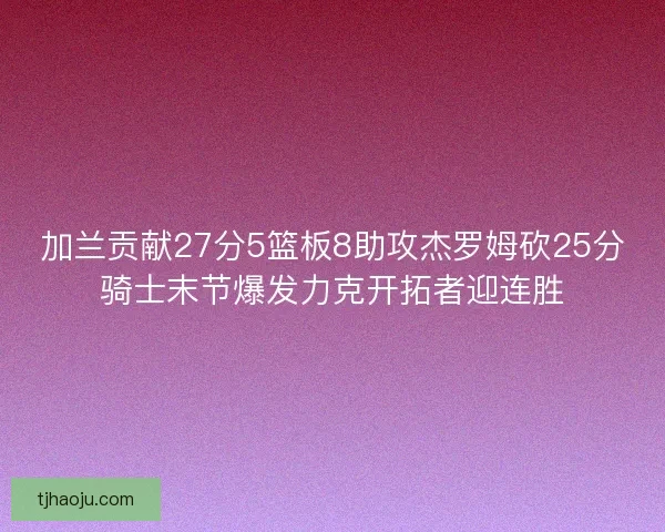 加兰贡献27分5篮板8助攻杰罗姆砍25分骑士末节爆发力克开拓者迎连胜 加兰贡献27分5篮板8助攻杰罗姆砍25分骑士末节爆发力克开拓者迎连胜