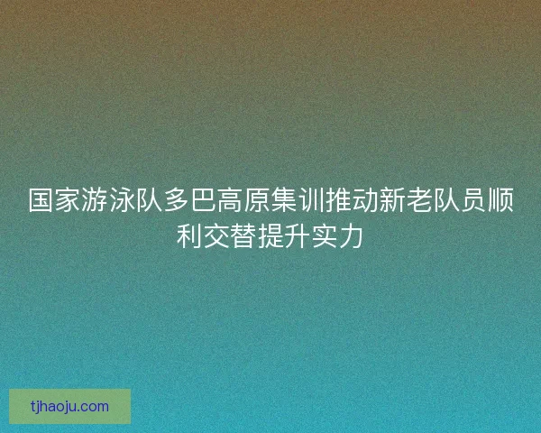 国家游泳队多巴高原集训推动新老队员顺利交替提升实力