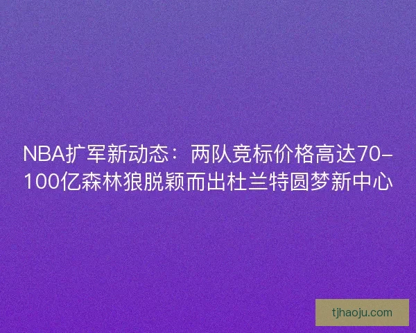 NBA扩军新动态：两队竞标价格高达70-100亿森林狼脱颖而出杜兰特圆梦新中心