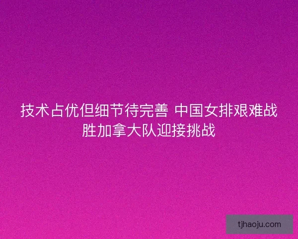 技术占优但细节待完善 中国女排艰难战胜加拿大队迎接挑战 技术占优但细节待完善 中国女排艰难战胜加拿大队迎接挑战