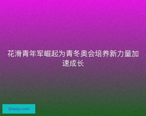 花滑青年军崛起为青冬奥会培养新力量加速成长