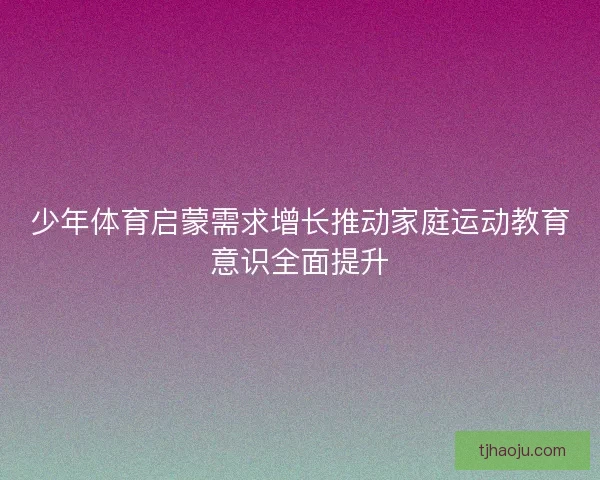 少年体育启蒙需求增长推动家庭运动教育意识全面提升 少年体育启蒙需求增长推动家庭运动教育意识全面提升