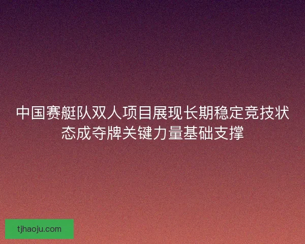 中国赛艇队双人项目展现长期稳定竞技状态成夺牌关键力量基础支撑