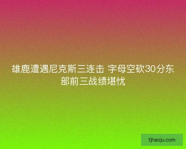 雄鹿遭遇尼克斯三连击 字母空砍30分东部前三战绩堪忧
