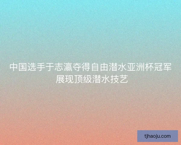 中国选手于志瀛夺得自由潜水亚洲杯冠军 展现顶级潜水技艺 中国选手于志瀛夺得自由潜水亚洲杯冠军 展现顶级潜水技艺