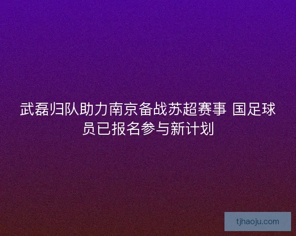 武磊归队助力南京备战苏超赛事 国足球员已报名参与新计划